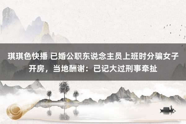 琪琪色快播 已婚公职东说念主员上班时分骗女子开房，当地酬谢：已记大过刑事牵扯