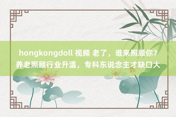 hongkongdoll 视频 老了，谁来照顾你？养老照顾行业升温，专科东说念主才缺口大