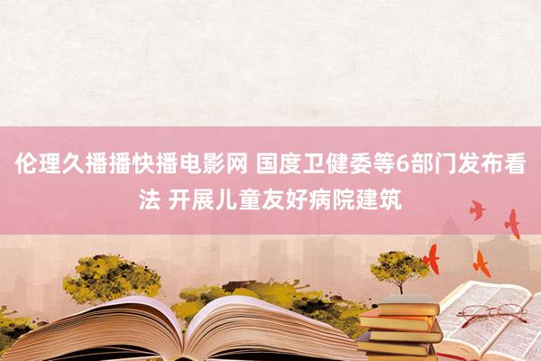 伦理久播播快播电影网 国度卫健委等6部门发布看法 开展儿童友好病院建筑