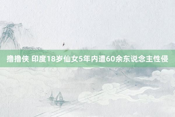 撸撸侠 印度18岁仙女5年内遭60余东说念主性侵