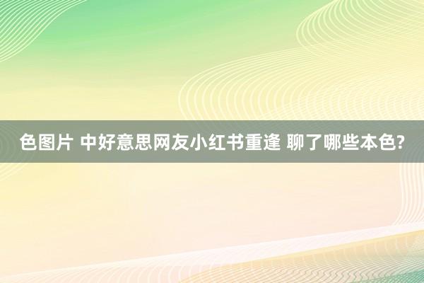 色图片 中好意思网友小红书重逢 聊了哪些本色?