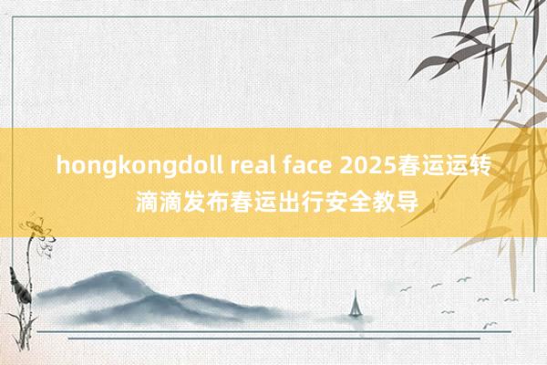 hongkongdoll real face 2025春运运转 滴滴发布春运出行安全教导