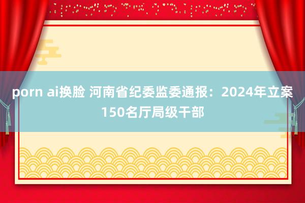 porn ai换脸 河南省纪委监委通报：2024年立案150名厅局级干部