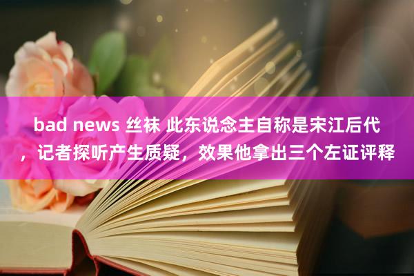 bad news 丝袜 此东说念主自称是宋江后代，记者探听产生质疑，效果他拿出三个左证评释