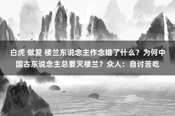 白虎 做爱 楼兰东说念主作念错了什么？为何中国古东说念主总要灭楼兰？众人：自讨苦吃