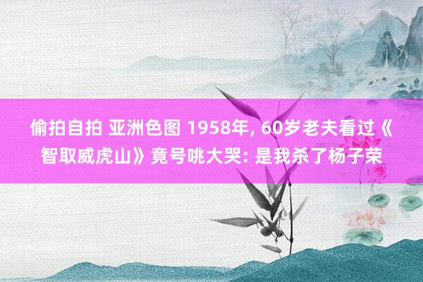 偷拍自拍 亚洲色图 1958年， 60岁老夫看过《智取威虎山》竟号咷大哭: 是我杀了杨子荣