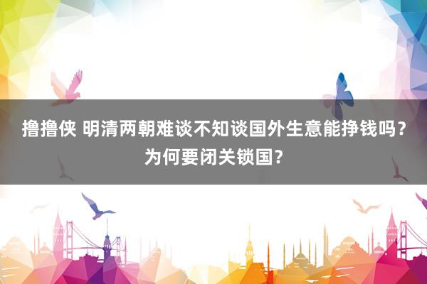 撸撸侠 明清两朝难谈不知谈国外生意能挣钱吗？为何要闭关锁国？