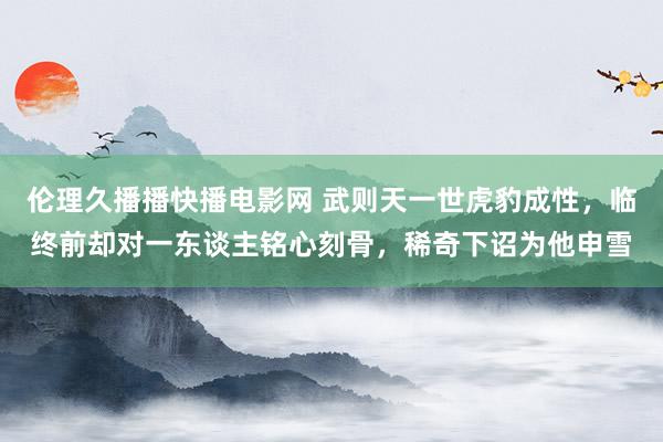伦理久播播快播电影网 武则天一世虎豹成性，临终前却对一东谈主铭心刻骨，稀奇下诏为他申雪