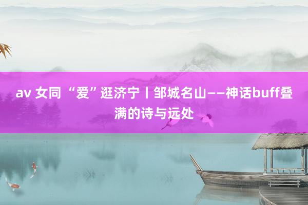 av 女同 “爱”逛济宁丨邹城名山——神话buff叠满的诗与远处