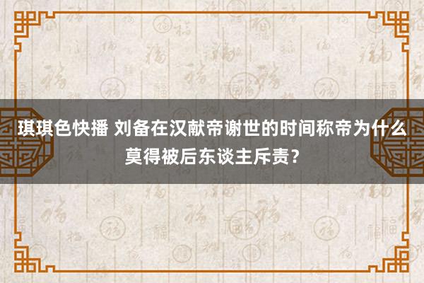 琪琪色快播 刘备在汉献帝谢世的时间称帝为什么莫得被后东谈主斥责？