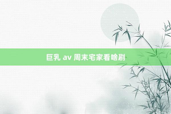 巨乳 av 周末宅家看啥剧