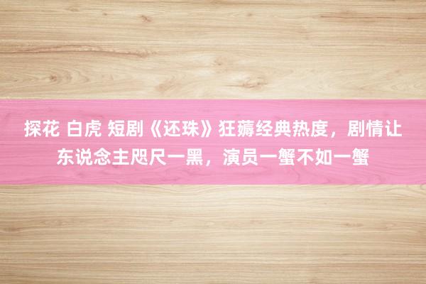 探花 白虎 短剧《还珠》狂薅经典热度，剧情让东说念主咫尺一黑，演员一蟹不如一蟹