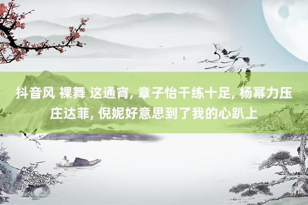 抖音风 裸舞 这通宵, 章子怡干练十足, 杨幂力压庄达菲, 倪妮好意思到了我的心趴上