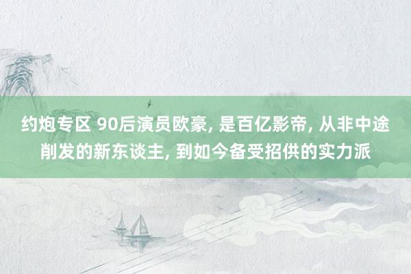 约炮专区 90后演员欧豪, 是百亿影帝, 从非中途削发的新东谈主, 到如今备受招供的实力派